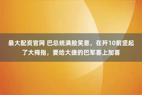 最大配资官网 巴总统满脸笑意，在歼10前竖起了大拇指，要给大捷的巴军喜上加喜
