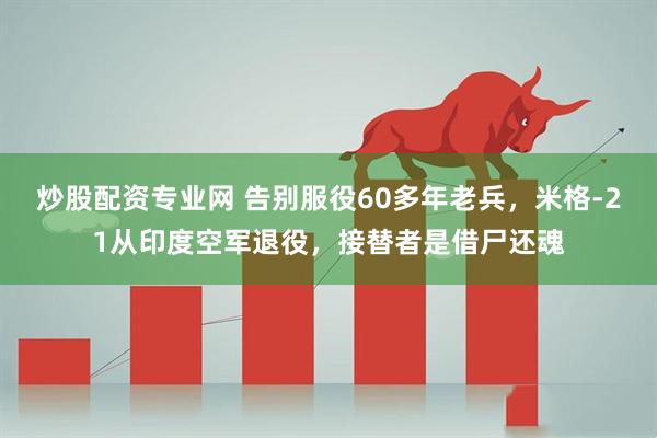 炒股配资专业网 告别服役60多年老兵，米格-21从印度空军退役，接替者是借尸还魂