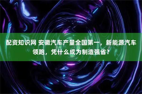 配资知识网 安徽汽车产量全国第一，新能源汽车领跑，凭什么成为制造强省？