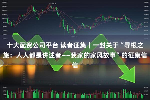 十大配资公司平台 读者征集｜一封关于“寻根之旅：人人都是讲述者——我家的家风故事”的征集信