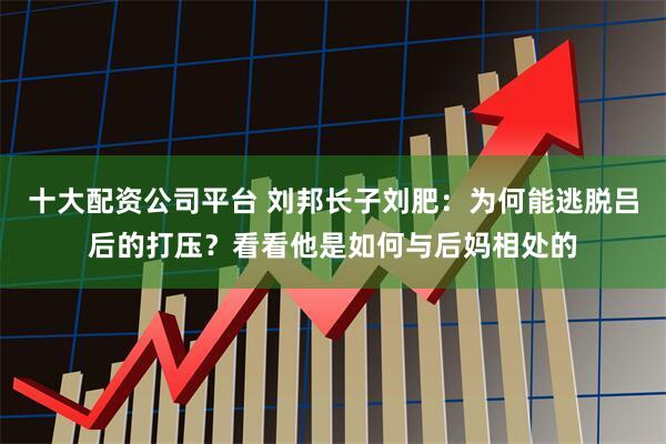 十大配资公司平台 刘邦长子刘肥：为何能逃脱吕后的打压？看看他是如何与后妈相处的