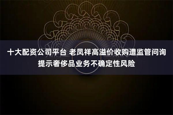 十大配资公司平台 老凤祥高溢价收购遭监管问询提示奢侈品业务不确定性风险