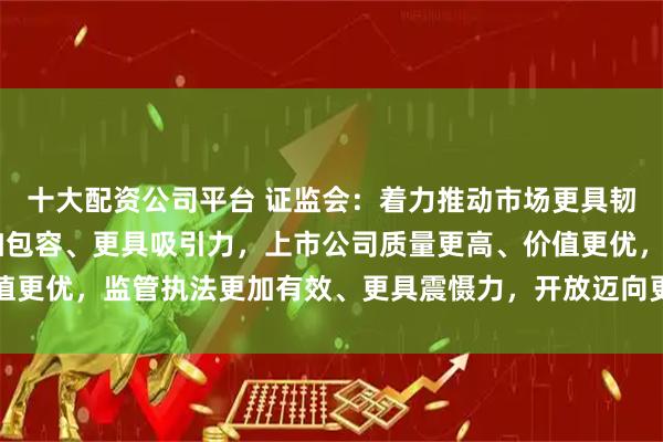 十大配资公司平台 证监会：着力推动市场更具韧性、更加稳健 制度更加包容、更具吸引力，上市公司质量更高、价值更优，监管执法更加有效、更具震慑力，开放迈向更深层次、更高水平