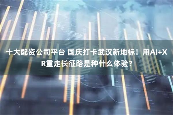 十大配资公司平台 国庆打卡武汉新地标！用AI+XR重走长征路是种什么体验？