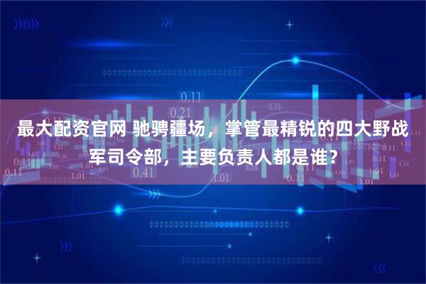 最大配资官网 驰骋疆场，掌管最精锐的四大野战军司令部，主要负责人都是谁？