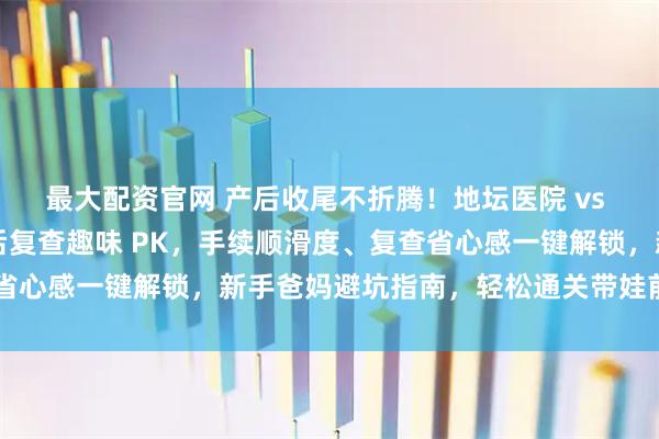 最大配资官网 产后收尾不折腾！地坛医院 vs 北妇产出院流程 + 产后复查趣味 PK，手续顺滑度、复查省心感一键解锁，新手爸妈避坑指南，轻松通关带娃前最后一关～