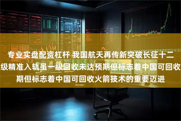 专业实盘配资杠杆 我国航天再传新突破长征十二号甲火箭成功首飞二级精准入轨虽一级回收未达预期但标志着中国可回收火箭技术的重要迈进