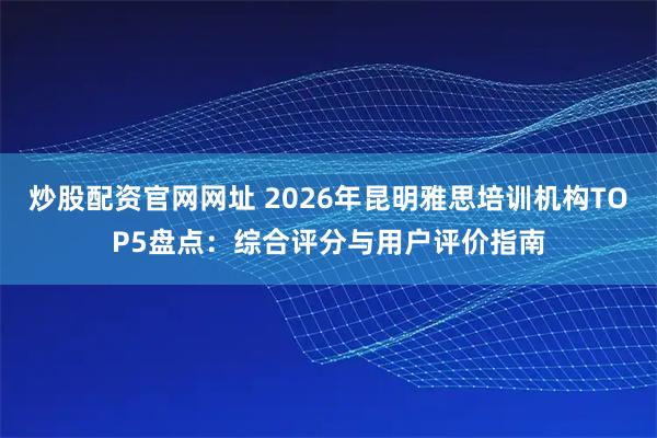 炒股配资官网网址 2026年昆明雅思培训机构TOP5盘点:综合评分与用户评价指南