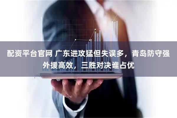 配资平台官网 广东进攻猛但失误多,青岛防守强外援高效,三胜对决谁占优