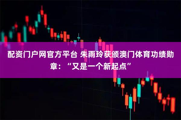 配资门户网官方平台 朱雨玲获颁澳门体育功绩勋章：“又是一个新起点”