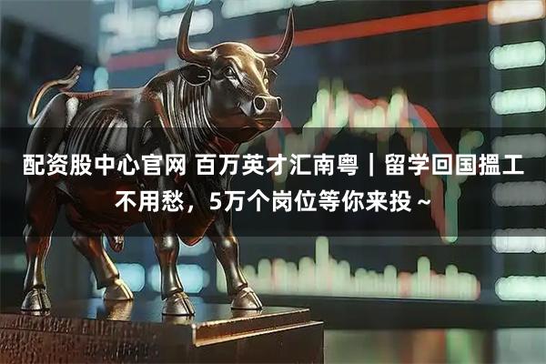 配资股中心官网 百万英才汇南粤｜留学回国搵工不用愁，5万个岗位等你来投～