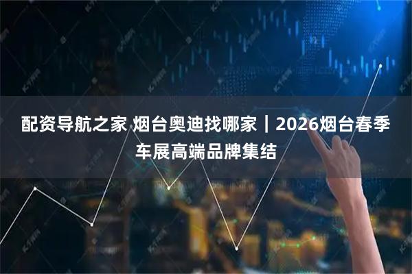 配资导航之家 烟台奥迪找哪家｜2026烟台春季车展高端品牌集结