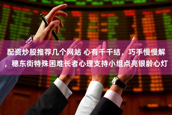 配资炒股推荐几个网站 心有千千结，巧手慢慢解，穗东街特殊困难长者心理支持小组点亮银龄心灯