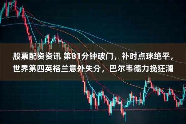 股票配资资讯 第81分钟破门，补时点球绝平，世界第四英格兰意外失分，巴尔韦德力挽狂澜