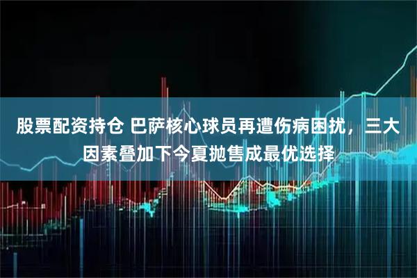 股票配资持仓 巴萨核心球员再遭伤病困扰，三大因素叠加下今夏抛售成最优选择